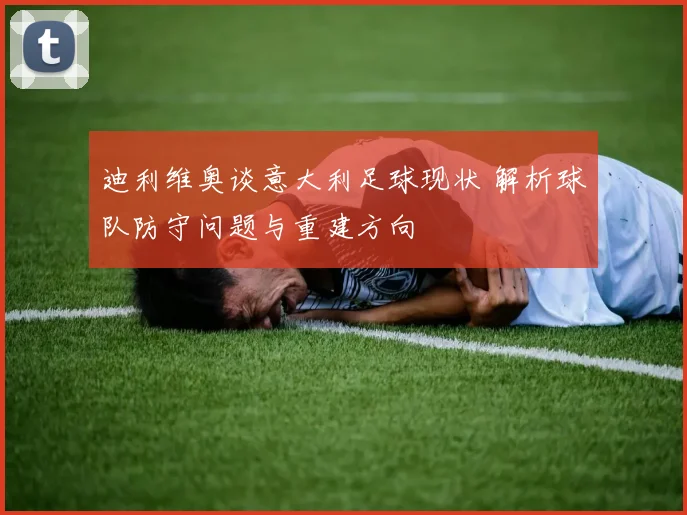 迪利维奥谈意大利足球现状 解析球队防守问题与重建方向