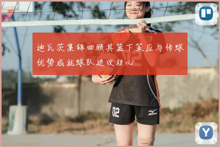 迪瓦茨集锦回顾其篮下策应与传球优势成就球队进攻核心
