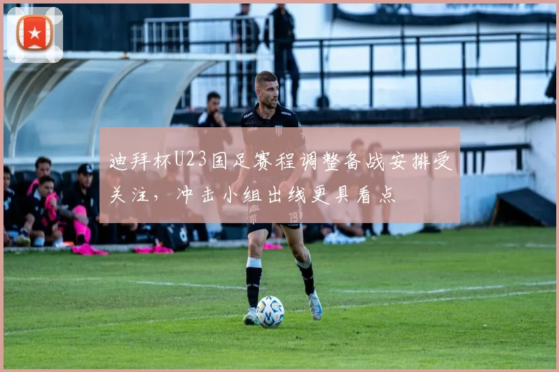 迪拜杯U23国足赛程调整备战安排受关注，冲击小组出线更具看点