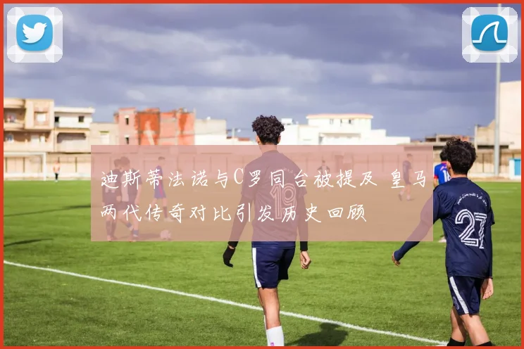 迪斯蒂法诺与C罗同台被提及 皇马两代传奇对比引发历史回顾