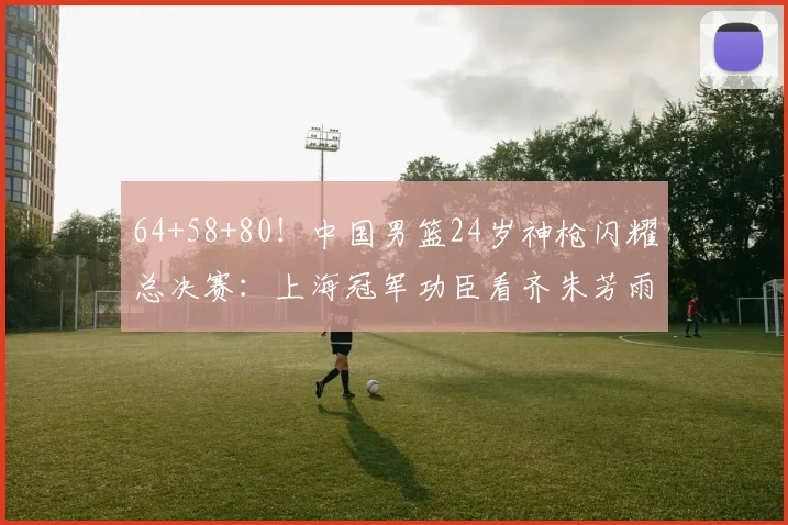64+58+80!中国男篮24岁神枪闪耀总决赛:上海冠军功臣看齐朱芳雨?