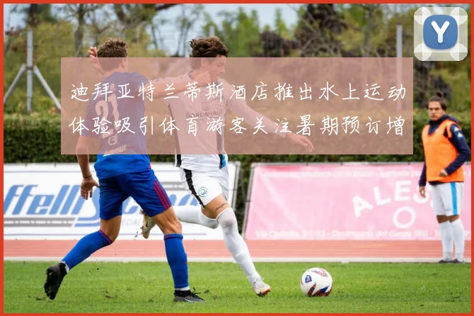 迪拜亚特兰蒂斯酒店推出水上运动体验吸引体育游客关注暑期预订增长
