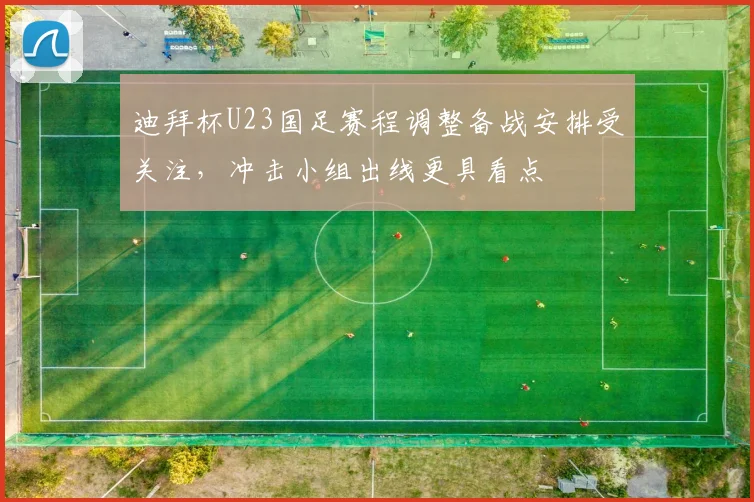 迪拜杯U23国足赛程调整备战安排受关注，冲击小组出线更具看点