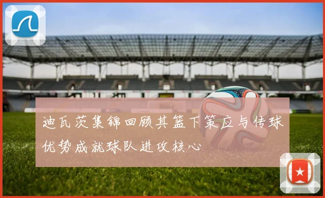 迪瓦茨集锦回顾其篮下策应与传球优势成就球队进攻核心