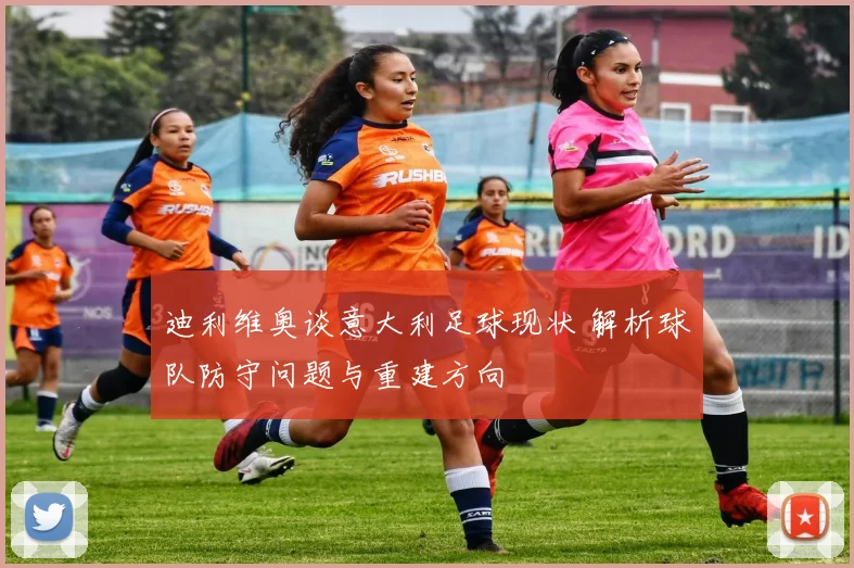 迪利维奥谈意大利足球现状 解析球队防守问题与重建方向