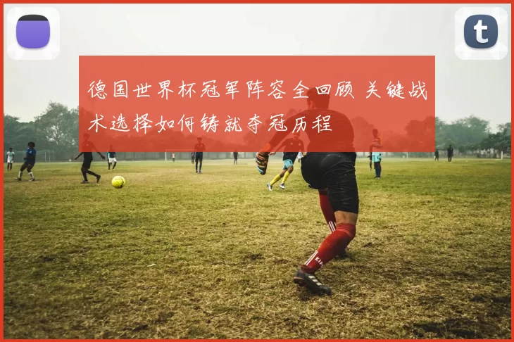 德国世界杯冠军阵容全回顾 关键战术选择如何铸就夺冠历程
