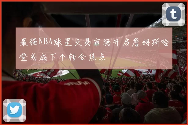 最强NBA球星交易市场开启詹姆斯哈登或成下个转会焦点