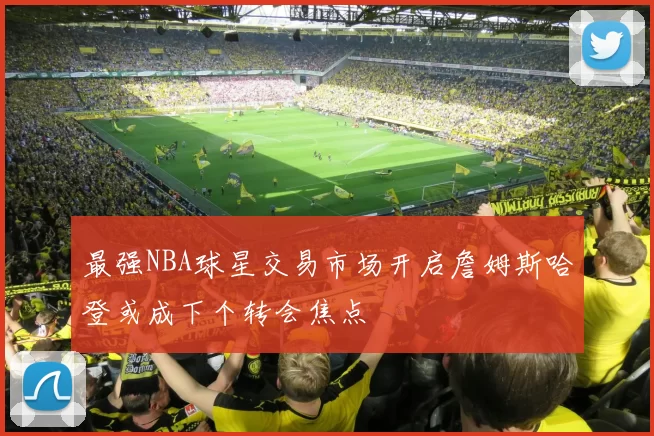 最强NBA球星交易市场开启詹姆斯哈登或成下个转会焦点