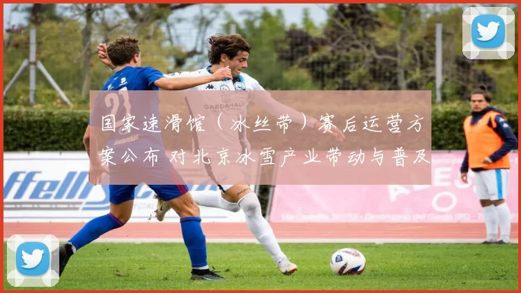 国家速滑馆（冰丝带）赛后运营方案公布 对北京冰雪产业带动与普及影响解读