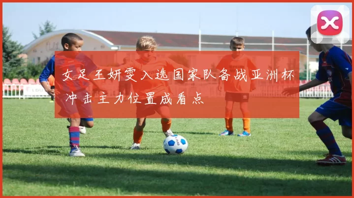 女足王妍雯入选国家队备战亚洲杯 冲击主力位置成看点