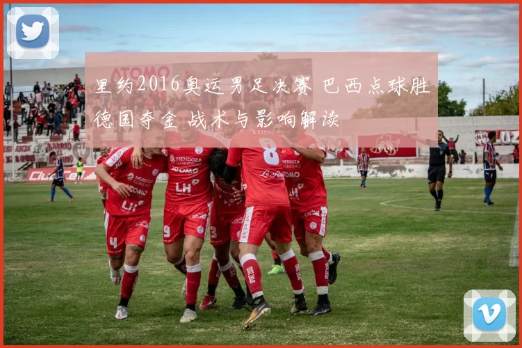 里约2016奥运男足决赛 巴西点球胜德国夺金 战术与影响解读