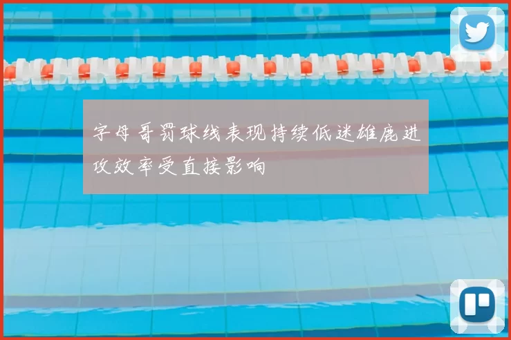 字母哥罚球线表现持续低迷雄鹿进攻效率受直接影响