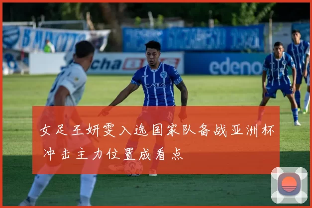 女足王妍雯入选国家队备战亚洲杯 冲击主力位置成看点