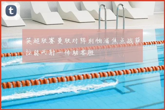 英超联赛曼联对阵利物浦焦点战萨拉赫两射一传助客胜