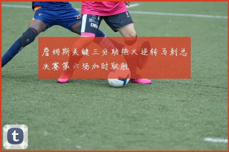 詹姆斯关键三分助热火逆转马刺总决赛第六场加时取胜