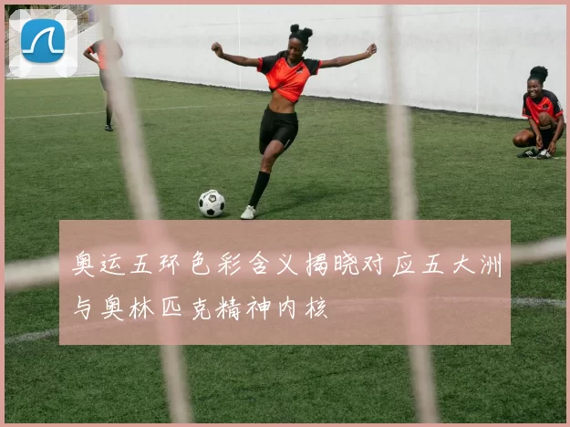 奥运五环色彩含义揭晓对应五大洲与奥林匹克精神内核