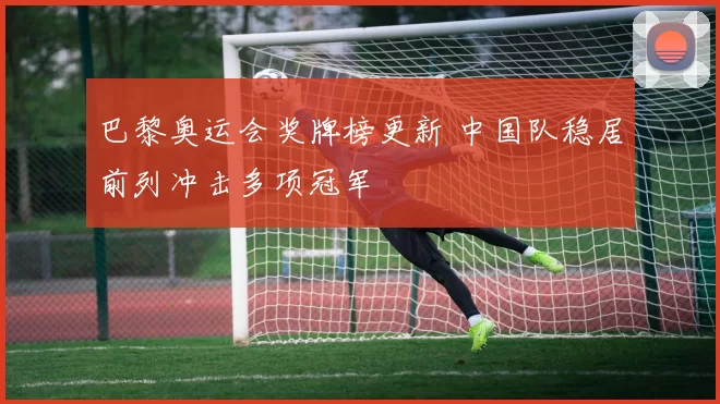 巴黎奥运会奖牌榜更新 中国队稳居前列冲击多项冠军