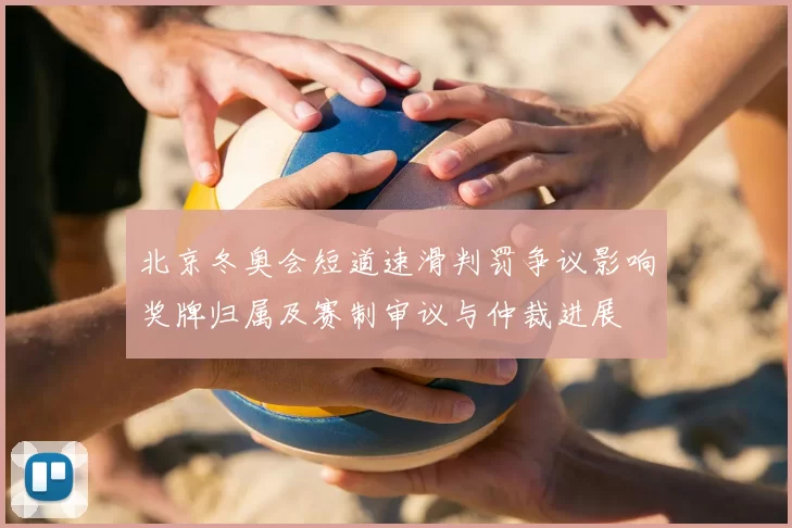 北京冬奥会短道速滑判罚争议影响奖牌归属及赛制审议与仲裁进展