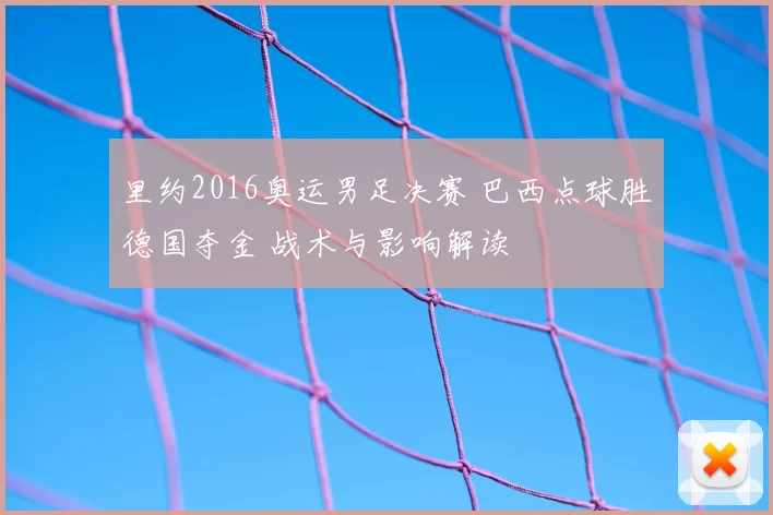 里约2016奥运男足决赛 巴西点球胜德国夺金 战术与影响解读
