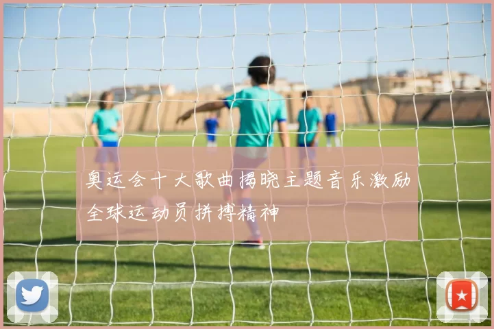 奥运会十大歌曲揭晓主题音乐激励全球运动员拼搏精神