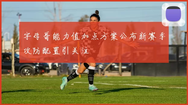 字母哥能力值加点方案公布新赛季攻防配置引关注