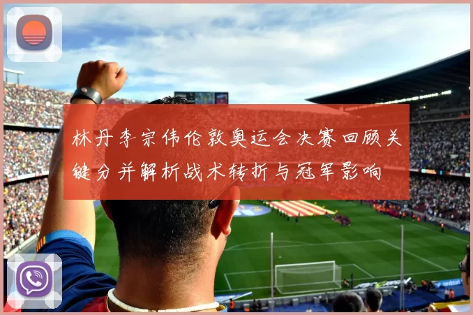 林丹李宗伟伦敦奥运会决赛回顾关键分并解析战术转折与冠军影响