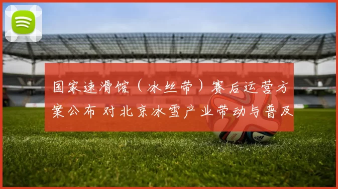 国家速滑馆（冰丝带）赛后运营方案公布 对北京冰雪产业带动与普及影响解读