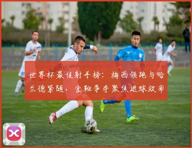 世界杯最佳射手榜:梅西领跑与哈兰德紧随,金靴争夺聚焦进球效率