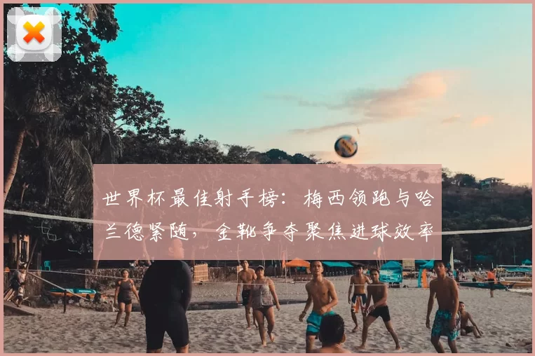 世界杯最佳射手榜:梅西领跑与哈兰德紧随,金靴争夺聚焦进球效率