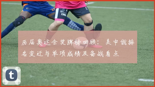 历届奥运会奖牌榜回顾：美中俄排名变迁与单项成绩及备战看点