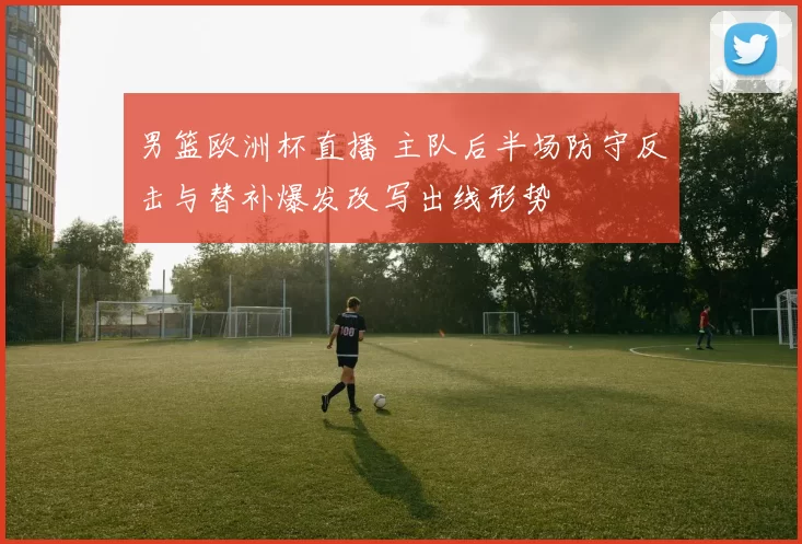 男篮欧洲杯直播 主队后半场防守反击与替补爆发改写出线形势