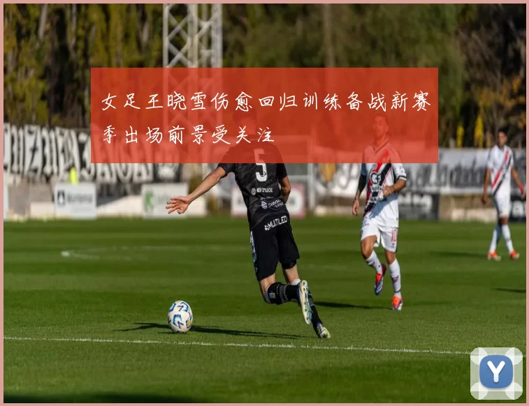 女足王晓雪伤愈回归训练备战新赛季出场前景受关注