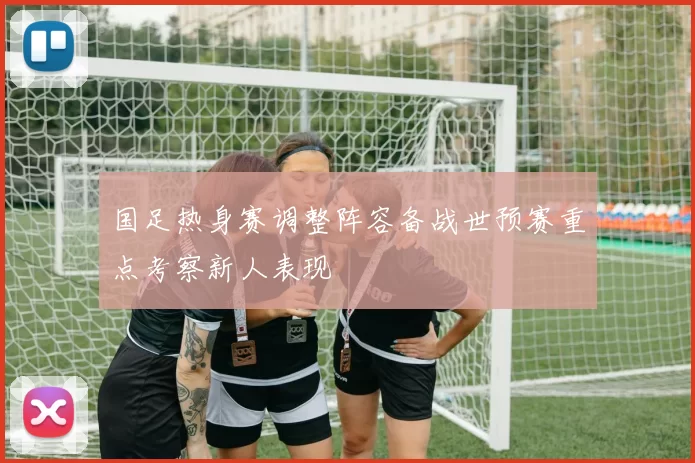 国足热身赛调整阵容备战世预赛重点考察新人表现