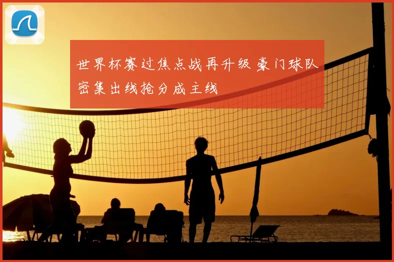 世界杯赛过焦点战再升级 豪门球队密集出线抢分成主线