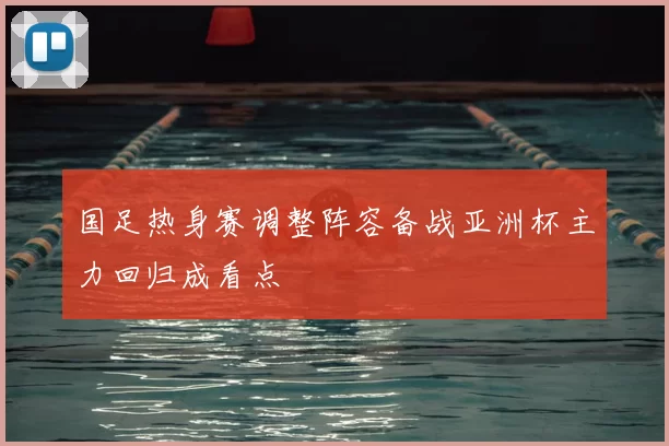 国足热身赛调整阵容备战亚洲杯主力回归成看点