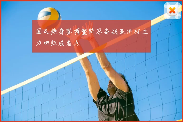 国足热身赛调整阵容备战亚洲杯主力回归成看点