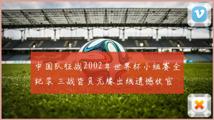 中国队征战2002年世界杯小组赛全纪录 三战皆负无缘出线遗憾收官