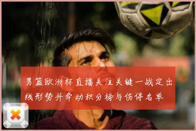 男篮欧洲杯直播关注关键一战定出线形势并牵动积分榜与伤停名单