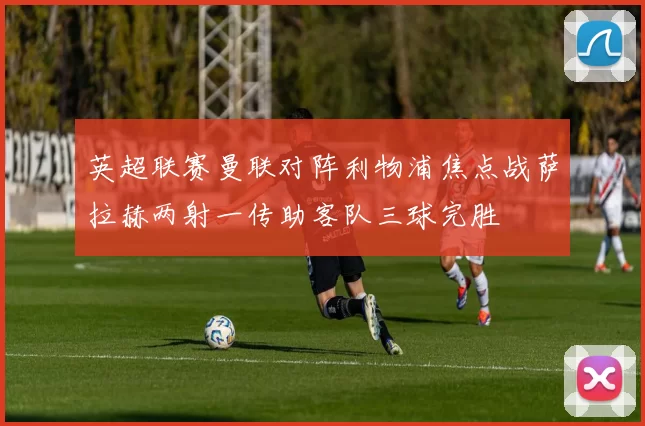 英超联赛曼联对阵利物浦焦点战萨拉赫两射一传助客队三球完胜