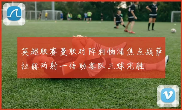 英超联赛曼联对阵利物浦焦点战萨拉赫两射一传助客队三球完胜