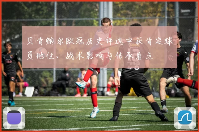 贝肯鲍尔欧冠历史评选中获肯定球员地位、战术影响与传承看点