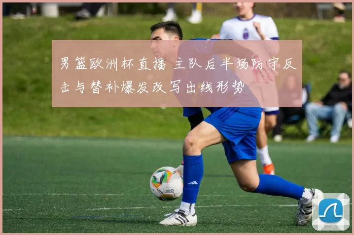 男篮欧洲杯直播 主队后半场防守反击与替补爆发改写出线形势