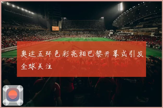 奥运五环色彩亮相巴黎开幕式引发全球关注