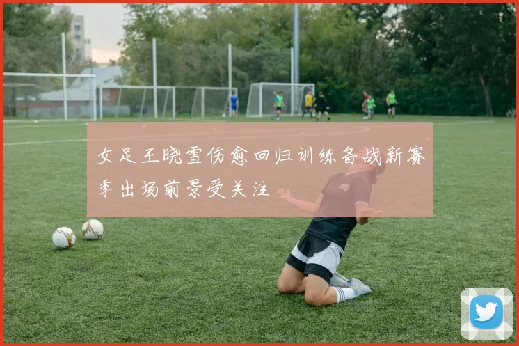 女足王晓雪伤愈回归训练备战新赛季出场前景受关注