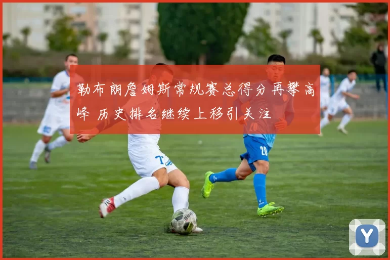 勒布朗詹姆斯常规赛总得分再攀高峰 历史排名继续上移引关注