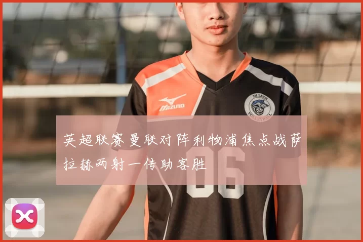 英超联赛曼联对阵利物浦焦点战萨拉赫两射一传助客胜